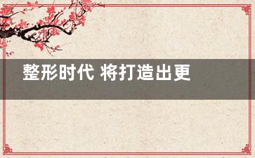 整形时代 将打造出更多的人造大美女